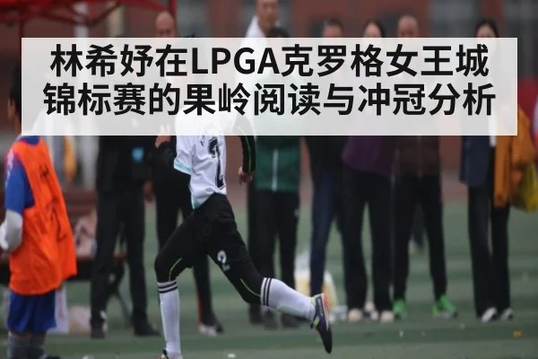 林希妤在LPGA克罗格女王城锦标赛的果岭阅读与冲冠分析